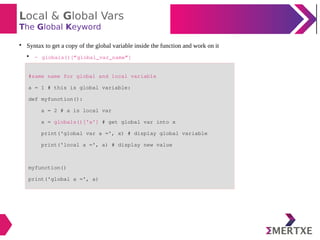 Local & Global Vars
The Global Keyword

Syntax to get a copy of the global variable inside the function and work on it

- globals()[“global_var_name”]
#same name for global and local variable
a = 1 # this is global variable:
def myfunction():
a = 2 # a is local var
x = globals()['a'] # get global var into x
print('global var a =', x) # display global variable
print('local a =', a) # display new value
myfunction()
print('global a =', a)
 
