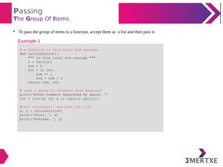 Passing
The Group Of Items

To pass the group of items to a function, accept them as a list and then pass it.
# a function to find total and average
def calculate(lst):
""" to find total and average """
n = len(lst)
sum = 0
for i in lst:
sum += i
avg = sum / n
return sum, avg
# take a group of integers from keyboard
print('Enter numbers seperated by space: ')
lst = [int(x) for x in input().split()]
#call calculate() and pass the list
x, y = calculate(lst)
print('Total: ', x)
print('Average: ', y)
Example-1
 