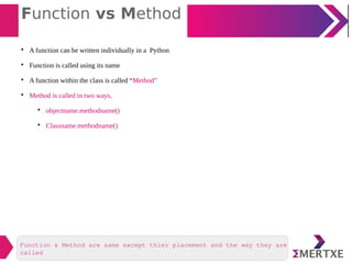 Function vs Method

A function can be written individually in a Python

Function is called using its name

A function within the class is called “Method”

Method is called in two ways,

objectname.methodname()

Classname.methodname()
Function & Method are same except thier placement and the way they are
called
 