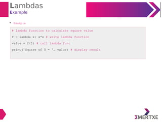 Lambdas
Example

Example
# lambda function to calculate square value
f = lambda x: x*x # write lambda function
value = f(5) # call lambda func
print('Square of 5 = ', value) # display result
 
