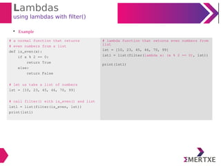 Lambdas
using lambdas with filter()

Example
# a normal function that returns
# even numbers from a list
def is_even(x):
if x % 2 == 0:
return True
else:
return False
# let us take a list of numbers
lst = [10, 23, 45, 46, 70, 99]
# call filter() eith is_even() and list
lstl = list(filter(is_even, lst))
print(lstl)
# lambda function that returns even numbers from
list
lst = [10, 23, 45, 46, 70, 99]
lstl = list(filter(lambda x: (x % 2 == 0), lst))
print(lstl)
 