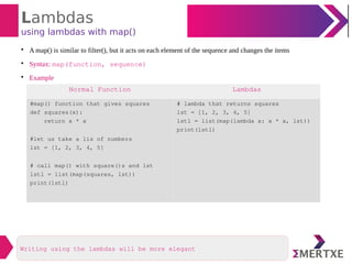 Lambdas
using lambdas with map()

A map() is similar to filter(), but it acts on each element of the sequence and changes the items

Syntax: map(function, sequence)

Example
Normal Function Lambdas
#map() function that gives squares
def squares(x):
return x * x
#let us take a lis of numbers
lst = [1, 2, 3, 4, 5]
# call map() with square()s and lst
lstl = list(map(squares, lst))
print(lstl)
# lambda that returns squares
lst = [1, 2, 3, 4, 5]
lstl = list(map(lambda x: x * x, lst))
print(lstl)
Writing using the lambdas will be more elegant
 