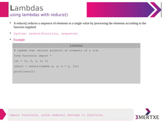 Lambdas
using lambdas with reduce()

A reduce() reduces a sequence of elements to a single value by processing the elements according to the
function supplied

Syntax: reduce(function, sequence)

Example
Lambdas
# lambda that returns products of elements of a list
from functools import *
lst = [1, 2, 3, 4, 5]
result = reduce(lambda x, y: x * y, lst)
print(result)
import functools, since reduce() belongs to functools
 