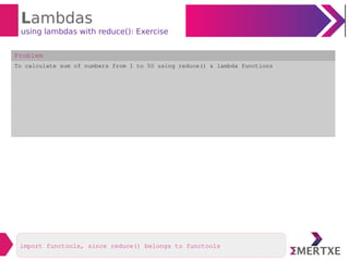 Lambdas
using lambdas with reduce(): Exercise
Problem
To calculate sum of numbers from 1 to 50 using reduce() & lambda functions
import functools, since reduce() belongs to functools
 