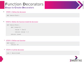Function Decorators
Steps to Create Decorators

STEP-1: Define the decorator

STEP-2: Define the function inside the decorator
def decor(fun):
def decor(fun):
def inner():
value = fun()
return value + 2
return inner
• STEP-3: Define one function
def num():
return 10
• STEP-4: Call the decorator
res = decor(num)
 