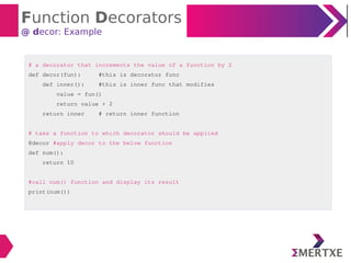 Function Decorators
@ decor: Example
# a decorator that increments the value of a function by 2
def decor(fun): #this is decorator func
def inner(): #this is inner func that modifies
value = fun()
return value + 2
return inner # return inner function
# take a function to which decorator should be applied
@decor #apply decor to the below function
def num():
return 10
#call num() function and display its result
print(num())
 