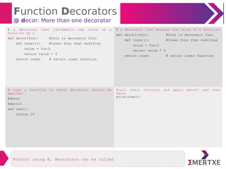 Function Decorators
@ decor: More than one decorator
Without using @, decorators can be called
# a decorator that increments the value of a
function by 2
def decor(fun): #this is decorator func
def inner(): #inner func that modifies
value = fun()
return value + 2
return inner # return inner function
# a decorator that doubles the value of a function
def decor1(fun): #this is decorator func
def inner(): #Inner func that modifies
value = fun()
return value * 2
return inner # return inner function
# take a function to which decorator should be
applied
@decor
@decor1
def num():
return 10
#call num() function and apply decor1 and then
decor
print(num())
 