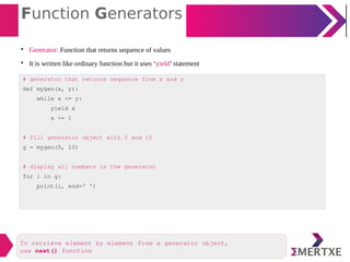 Function Generators

Generator: Function that returns sequence of values

It is written like ordinary function but it uses ‘yield’ statement
# generator that returns sequence from x and y
def mygen(x, y):
while x <= y:
yield x
x += 1
# fill generator object with 5 and 10
g = mygen(5, 10)
# display all numbers in the generator
for i in g:
print(i, end=' ')
To retrieve element by element from a generator object,
use next() function
 