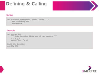 Defining & Calling
Syntax
def function_name(para1, para2, para3,...)
""" docstring """
statements
Example
def sum(a, b):
""" This function finds sum of two numbers """
c = a + b
print('Sum= ', c)
#call the function
sum(10, 15)
 