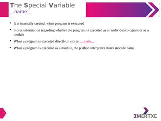 The Special Variable
__name__

It is internally created, when program is executed

Stores information regarding whether the program is executed as an individual program or as a
module

When a program is executed directly, it stores __main__

When a program is executed as a module, the python interpreter stores module name
 