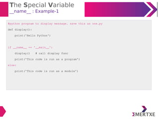 The Special Variable
__name__ : Example-1
#python program to display message. save this as one.py
def display():
print('Hello Python')
if __name__ == '__main__':
display() # call display func
print('This code is run as a program')
else:
print('This code is run as a module')
 