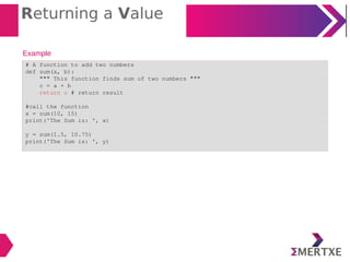 Returning a Value
Example
# A function to add two numbers
def sum(a, b):
""" This function finds sum of two numbers """
c = a + b
return c # return result
#call the function
x = sum(10, 15)
print('The Sum is: ', x)
y = sum(1.5, 10.75)
print('The Sum is: ', y)
 