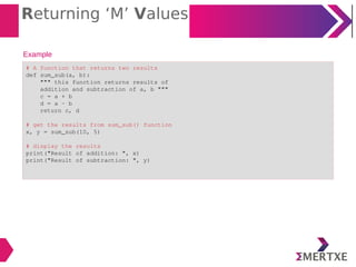 Returning ‘M’ Values
Example
# A function that returns two results
def sum_sub(a, b):
""" this function returns results of
addition and subtraction of a, b """
c = a + b
d = a - b
return c, d
# get the results from sum_sub() function
x, y = sum_sub(10, 5)
# display the results
print("Result of addition: ", x)
print("Result of subtraction: ", y)
 