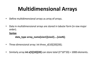 Multidimensional Arrays
• Define multidimensional arrays as array of arrays.
• Data in multidimensional arrays are stored in tabular form (in row major
order).
Syntax
data_type array_name[size1][size2]....[sizeN];
• Three dimensional array: int three_d[10][20][30];
• Similarly array int x[5][10][20] can store total (5*10*20) = 1000 elements.
 