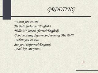 GREETING
- when you enter:
Hi Bob! (informal English)
Hello Mr Jones! (formal English)
Good morning /afternoon/evening Mrs Bell!
- when you go out:
See you! (informal English)
Good-bye Mr Jones!