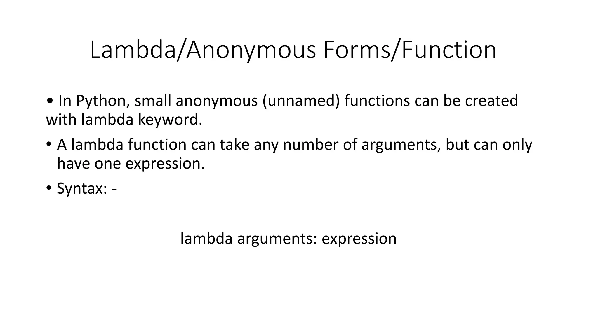Lambda/Anonymous Forms/Function
• In Python, small anonymous (unnamed) functions can be created
with lambda keyword.
• A lambda function can take any number of arguments, but can only
have one expression.
• Syntax: -
lambda arguments: expression
 
