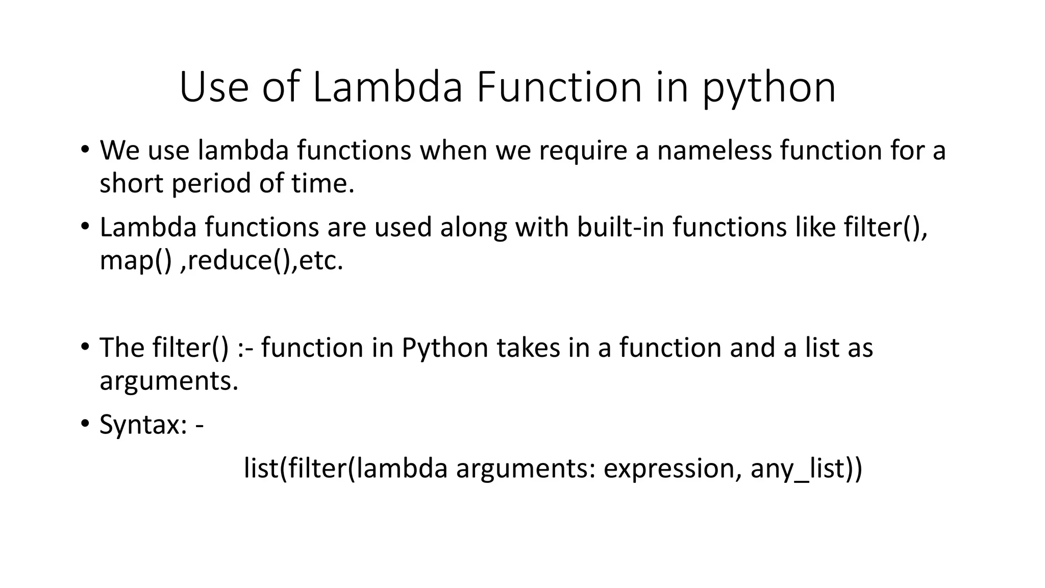 Use of Lambda Function in python
• We use lambda functions when we require a nameless function for a
short period of time.
• Lambda functions are used along with built-in functions like filter(),
map() ,reduce(),etc.
• The filter() :- function in Python takes in a function and a list as
arguments.
• Syntax: -
list(filter(lambda arguments: expression, any_list))
 