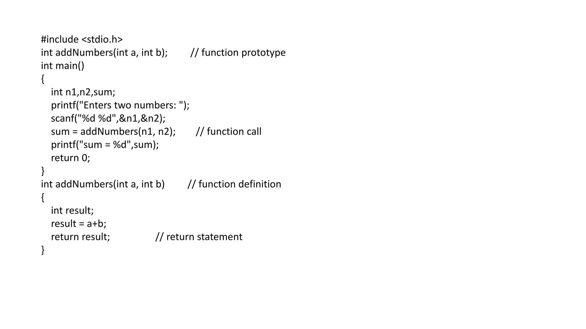 #include <stdio.h>
int addNumbers(int a, int b); // function prototype
int main()
{
int n1,n2,sum;
printf("Enters two numbers: ");
scanf("%d %d",&n1,&n2);
sum = addNumbers(n1, n2); // function call
printf("sum = %d",sum);
return 0;
}
int addNumbers(int a, int b) // function definition
{
int result;
result = a+b;
return result; // return statement
}
 