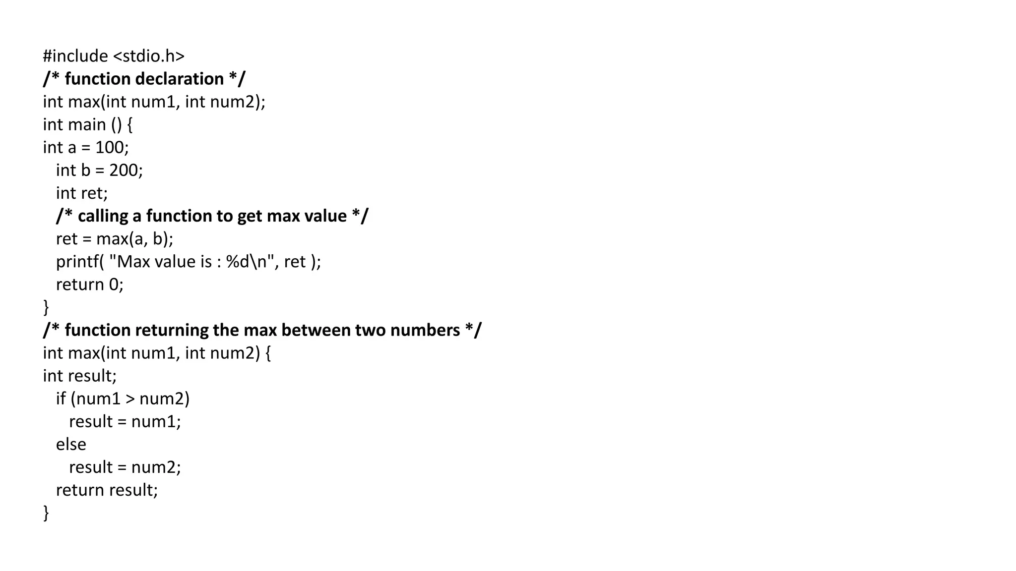 #include <stdio.h>
/* function declaration */
int max(int num1, int num2);
int main () {
int a = 100;
int b = 200;
int ret;
/* calling a function to get max value */
ret = max(a, b);
printf( "Max value is : %dn", ret );
return 0;
}
/* function returning the max between two numbers */
int max(int num1, int num2) {
int result;
if (num1 > num2)
result = num1;
else
result = num2;
return result;
}
 