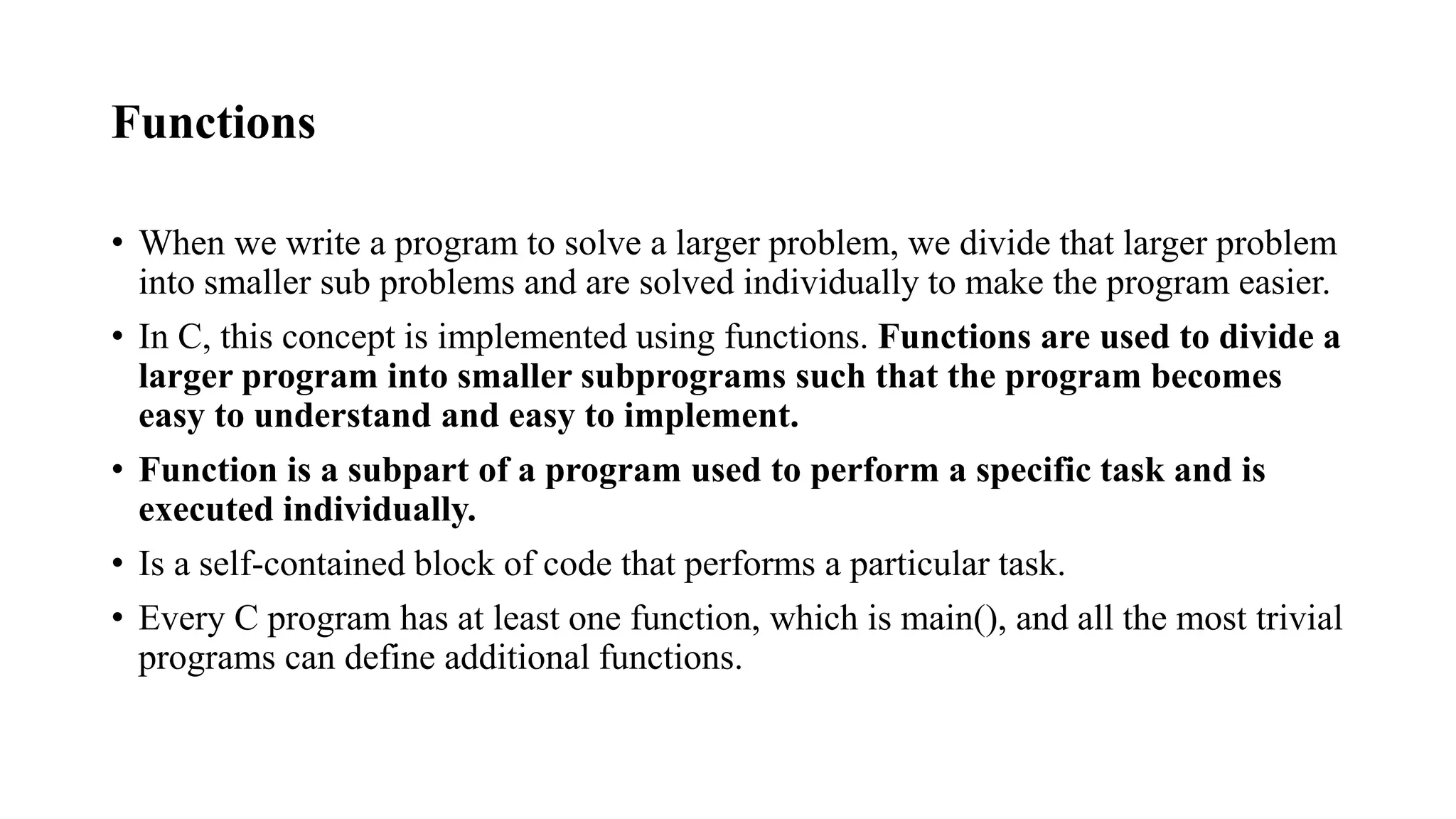 Functions
• When we write a program to solve a larger problem, we divide that larger problem
into smaller sub problems and are solved individually to make the program easier.
• In C, this concept is implemented using functions. Functions are used to divide a
larger program into smaller subprograms such that the program becomes
easy to understand and easy to implement.
• Function is a subpart of a program used to perform a specific task and is
executed individually.
• Is a self-contained block of code that performs a particular task.
• Every C program has at least one function, which is main(), and all the most trivial
programs can define additional functions.
 
