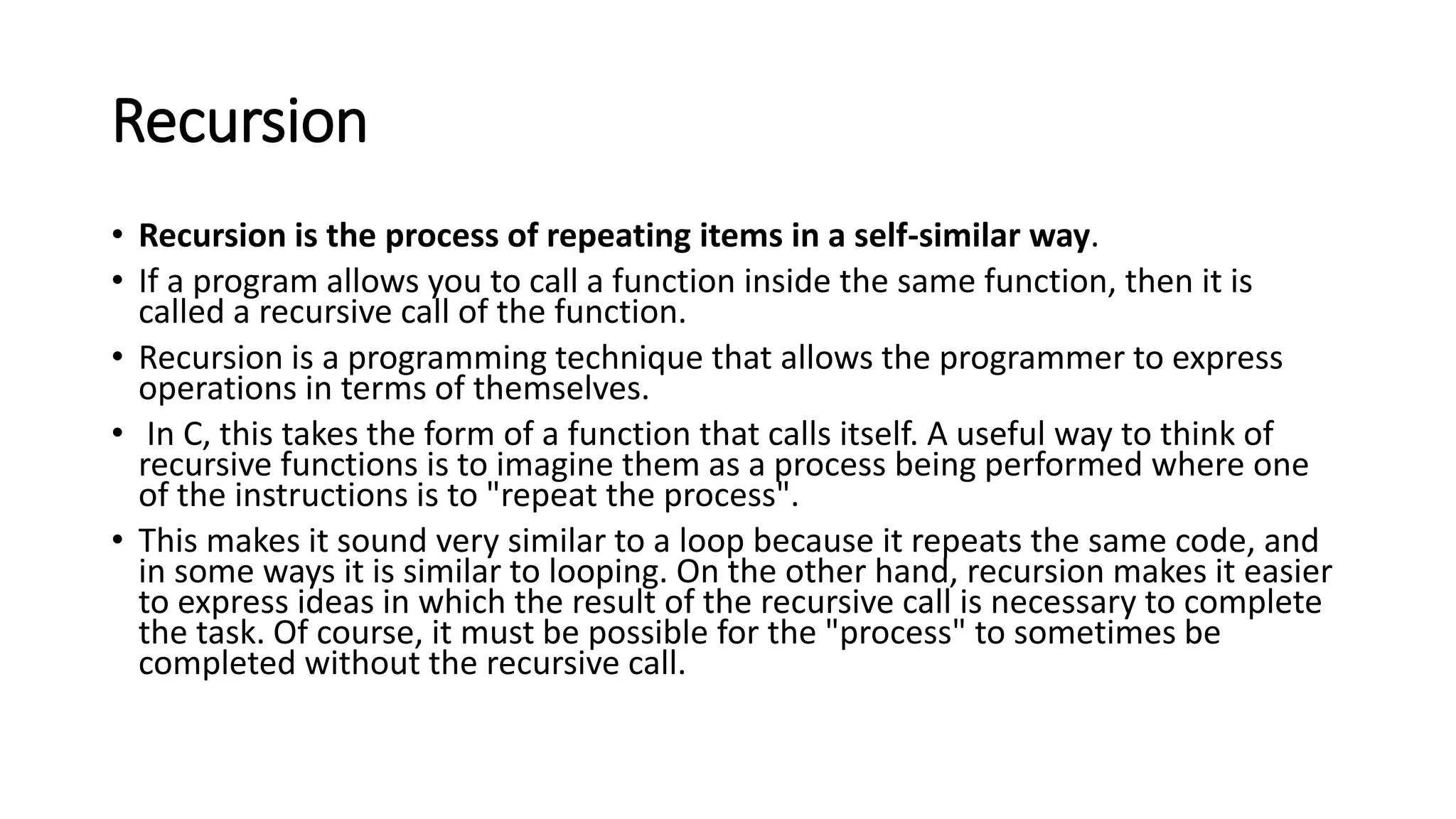 Recursion
• Recursion is the process of repeating items in a self-similar way.
• If a program allows you to call a function inside the same function, then it is
called a recursive call of the function.
• Recursion is a programming technique that allows the programmer to express
operations in terms of themselves.
• In C, this takes the form of a function that calls itself. A useful way to think of
recursive functions is to imagine them as a process being performed where one
of the instructions is to "repeat the process".
• This makes it sound very similar to a loop because it repeats the same code, and
in some ways it is similar to looping. On the other hand, recursion makes it easier
to express ideas in which the result of the recursive call is necessary to complete
the task. Of course, it must be possible for the "process" to sometimes be
completed without the recursive call.
 