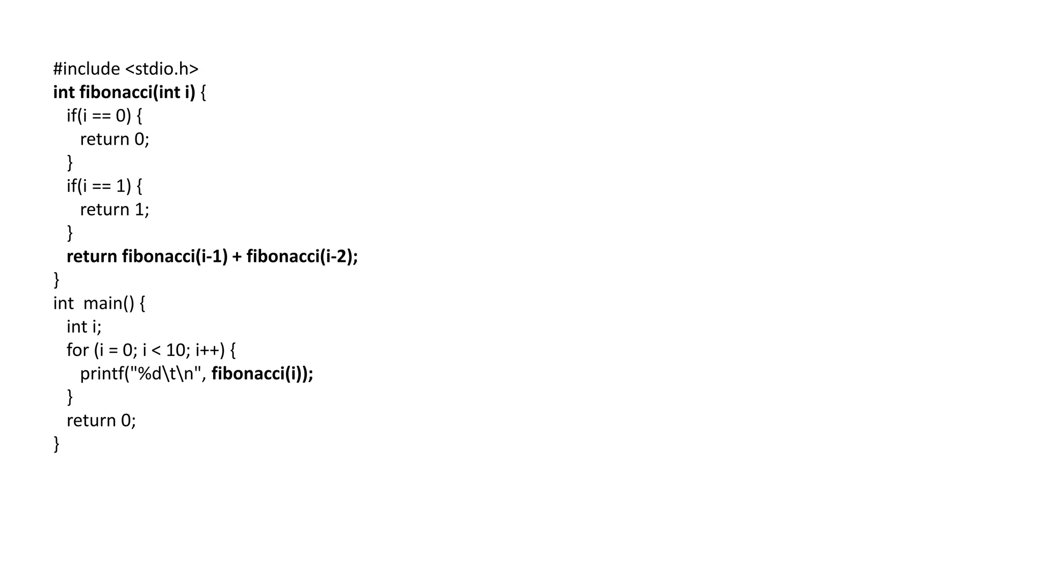 #include <stdio.h>
int fibonacci(int i) {
if(i == 0) {
return 0;
}
if(i == 1) {
return 1;
}
return fibonacci(i-1) + fibonacci(i-2);
}
int main() {
int i;
for (i = 0; i < 10; i++) {
printf("%dtn", fibonacci(i));
}
return 0;
}
 