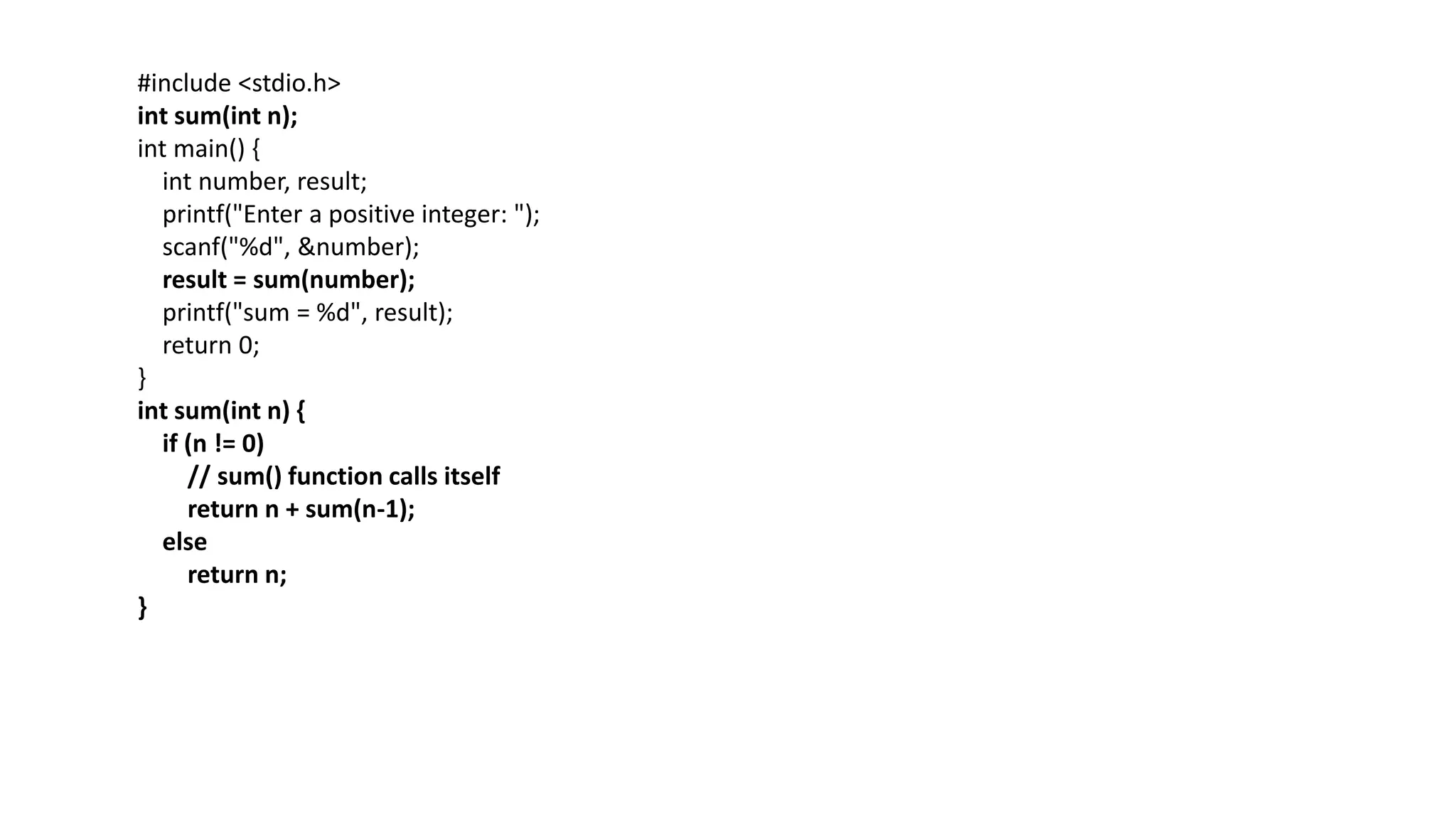 #include <stdio.h>
int sum(int n);
int main() {
int number, result;
printf("Enter a positive integer: ");
scanf("%d", &number);
result = sum(number);
printf("sum = %d", result);
return 0;
}
int sum(int n) {
if (n != 0)
// sum() function calls itself
return n + sum(n-1);
else
return n;
}
 