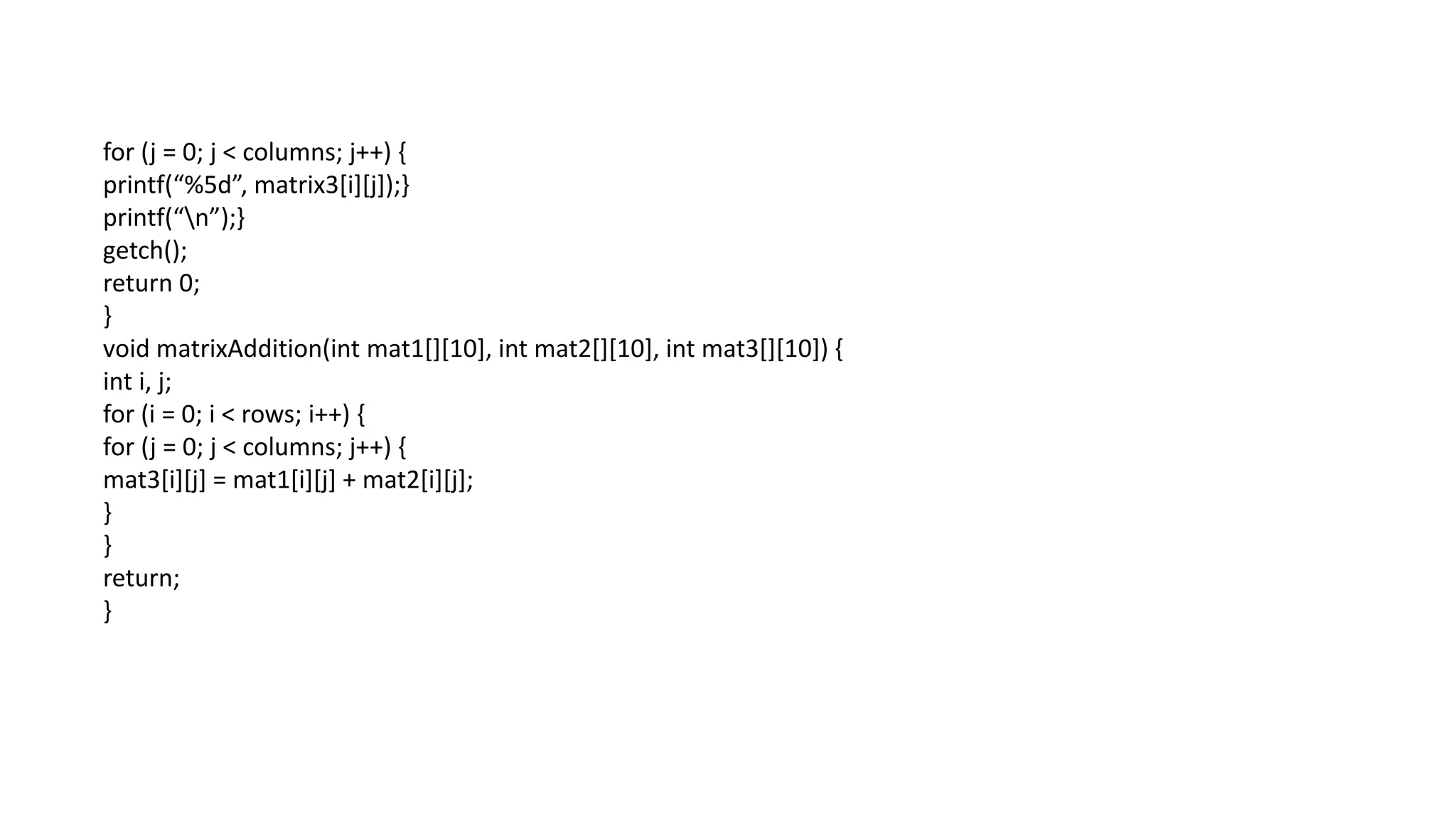 for (j = 0; j < columns; j++) {
printf(“%5d”, matrix3[i][j]);}
printf(“n”);}
getch();
return 0;
}
void matrixAddition(int mat1[][10], int mat2[][10], int mat3[][10]) {
int i, j;
for (i = 0; i < rows; i++) {
for (j = 0; j < columns; j++) {
mat3[i][j] = mat1[i][j] + mat2[i][j];
}
}
return;
}
 