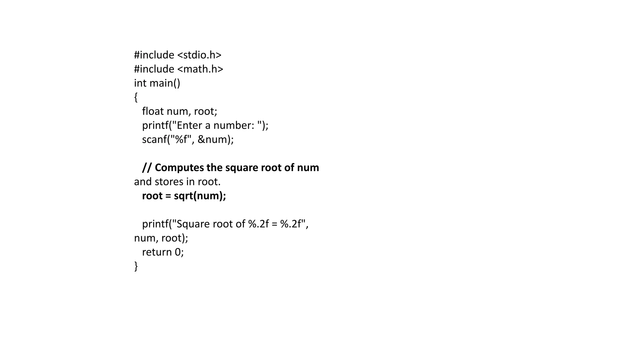 #include <stdio.h>
#include <math.h>
int main()
{
float num, root;
printf("Enter a number: ");
scanf("%f", &num);
// Computes the square root of num
and stores in root.
root = sqrt(num);
printf("Square root of %.2f = %.2f",
num, root);
return 0;
}
 