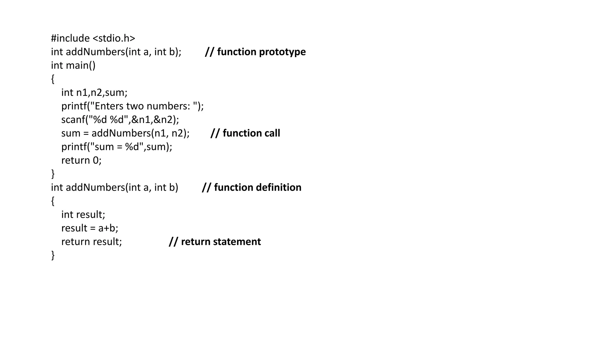 #include <stdio.h>
int addNumbers(int a, int b); // function prototype
int main()
{
int n1,n2,sum;
printf("Enters two numbers: ");
scanf("%d %d",&n1,&n2);
sum = addNumbers(n1, n2); // function call
printf("sum = %d",sum);
return 0;
}
int addNumbers(int a, int b) // function definition
{
int result;
result = a+b;
return result; // return statement
}
 
