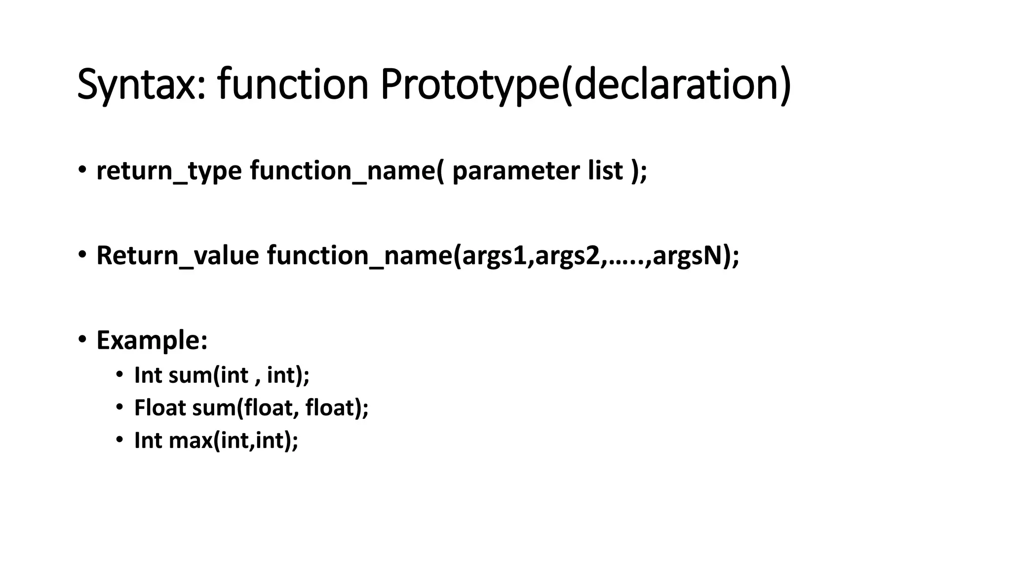 Syntax: function Prototype(declaration)
• return_type function_name( parameter list );
• Return_value function_name(args1,args2,…..,argsN);
• Example:
• Int sum(int , int);
• Float sum(float, float);
• Int max(int,int);
 