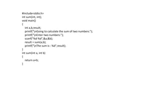 #include<stdio.h>
int sum(int, int);
void main()
{
int a,b,result;
printf("nGoing to calculate the sum of two numbers:");
printf("nEnter two numbers:");
scanf("%d %d",&a,&b);
result = sum(a,b);
printf("nThe sum is : %d",result);
}
int sum(int a, int b)
{
return a+b;
}
 