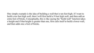 One simple example is the idea of building a wall that is ten feet high; if I want to
build a ten foot high wall, then I will first build a 9 foot high wall, and then add an
extra foot of bricks. Conceptually, this is like saying the "build wall" function takes
a height and if that height is greater than one, first calls itself to build a lower wall,
and then adds one a foot of bricks.
 