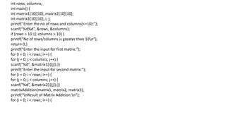 int rows, columns;
int main() {
int matrix1[10][10], matrix2[10][10];
int matrix3[10][10], i, j;
printf(“Enter the no of rows and columns(<=10):”);
scanf(“%d%d”, &rows, &columns);
if (rows > 10 || columns > 10) {
printf(“No of rows/columns is greater than 10n”);
return 0;}
printf(“Enter the input for first matrix:”);
for (i = 0; i < rows; i++) {
for (j = 0; j < columns; j++) {
scanf(“%d”, &matrix1[i][j]);}}
printf(“Enter the input for second matrix:”);
for (i = 0; i < rows; i++) {
for (j = 0; j < columns; j++) {
scanf(“%d”, &matrix2[i][j]);}}
matrixAddition(matrix1, matrix2, matrix3);
printf(“nResult of Matrix Addition:n”);
for (i = 0; i < rows; i++) {
 