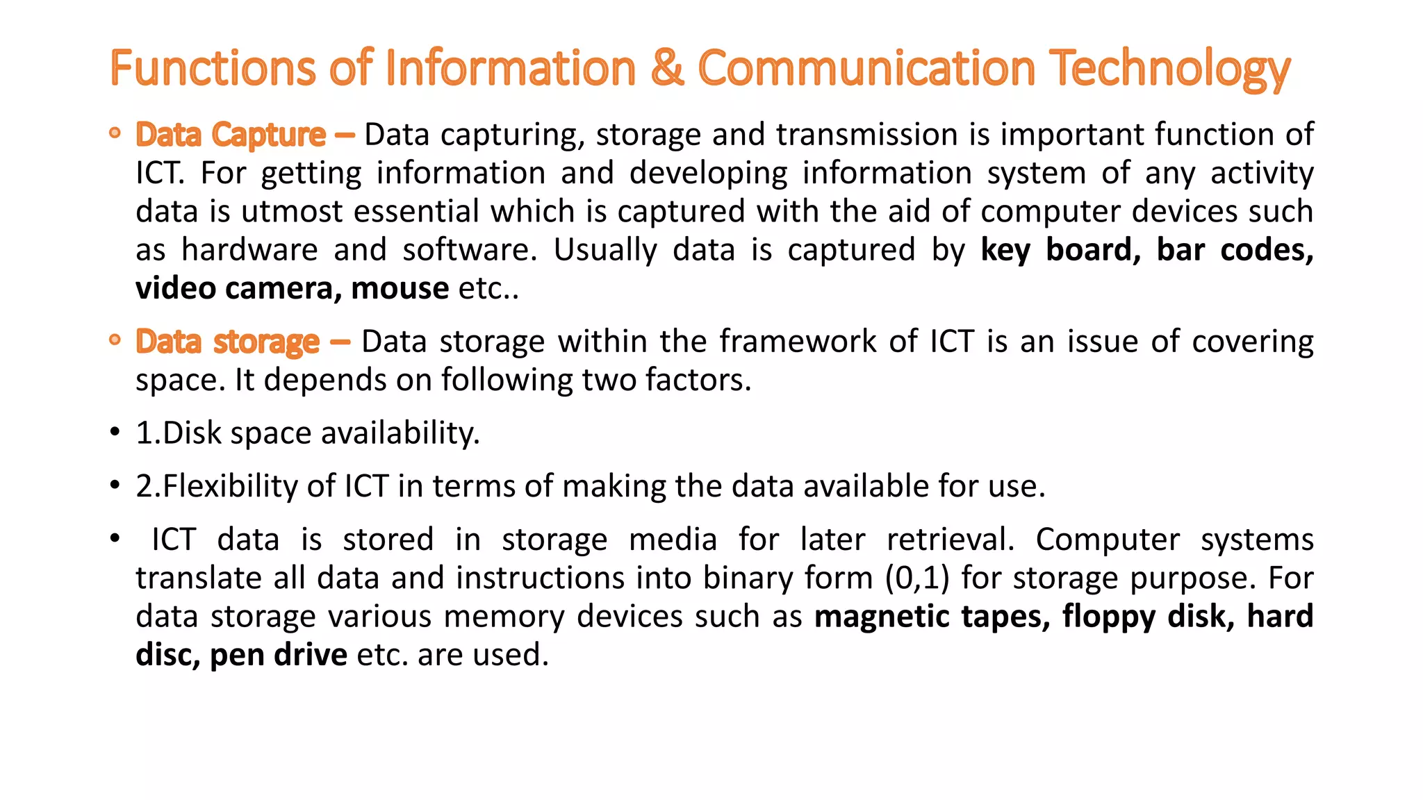 Data capturing, storage and transmission is important function of
ICT. For getting information and developing information system of any activity
data is utmost essential which is captured with the aid of computer devices such
as hardware and software. Usually data is captured by key board, bar codes,
video camera, mouse etc..
Data storage within the framework of ICT is an issue of covering
space. It depends on following two factors.
• 1.Disk space availability.
• 2.Flexibility of ICT in terms of making the data available for use.
• ICT data is stored in storage media for later retrieval. Computer systems
translate all data and instructions into binary form (0,1) for storage purpose. For
data storage various memory devices such as magnetic tapes, floppy disk, hard
disc, pen drive etc. are used.
 
