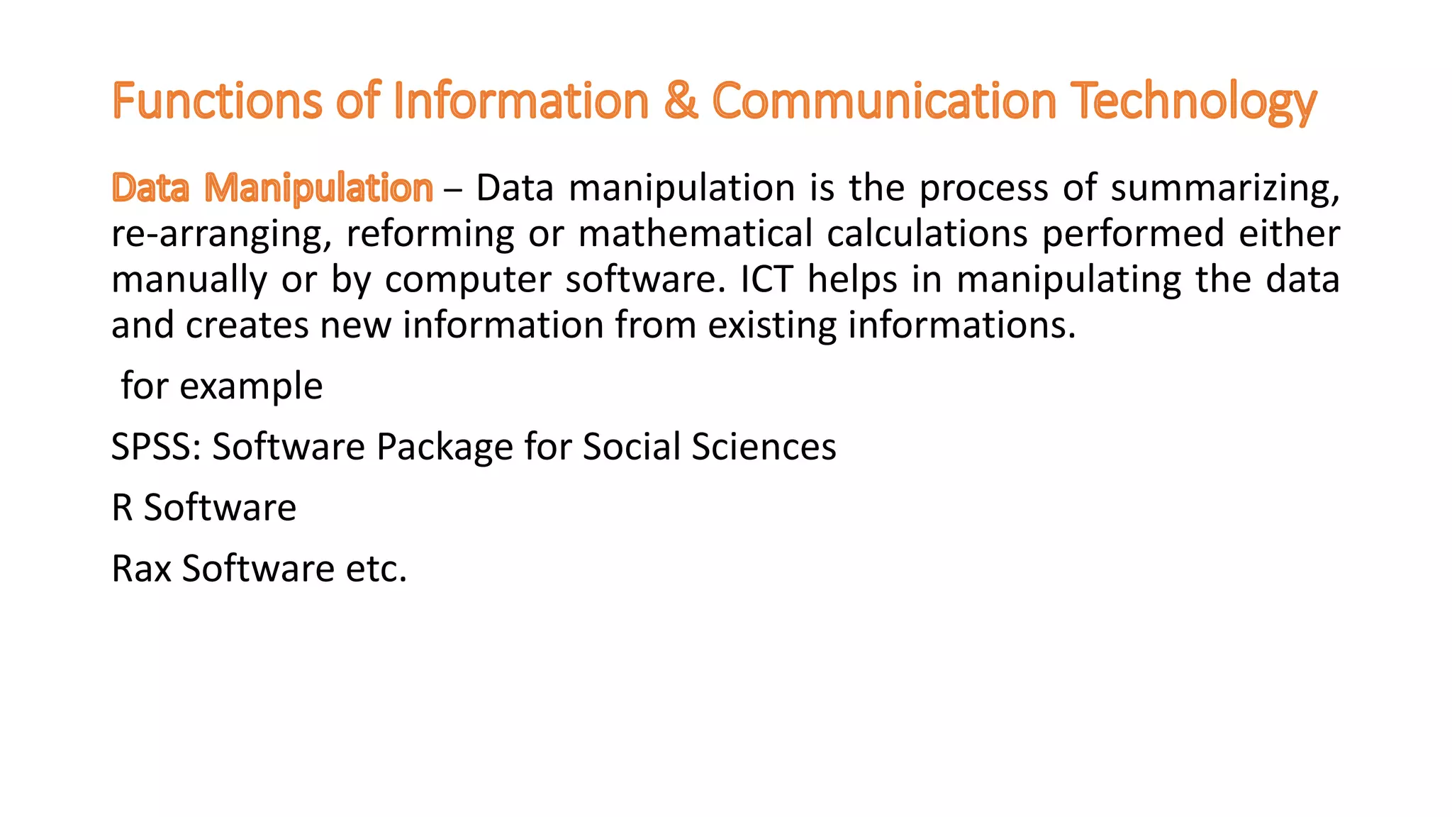 – Data manipulation is the process of summarizing,
re-arranging, reforming or mathematical calculations performed either
manually or by computer software. ICT helps in manipulating the data
and creates new information from existing informations.
for example
SPSS: Software Package for Social Sciences
R Software
Rax Software etc.
 