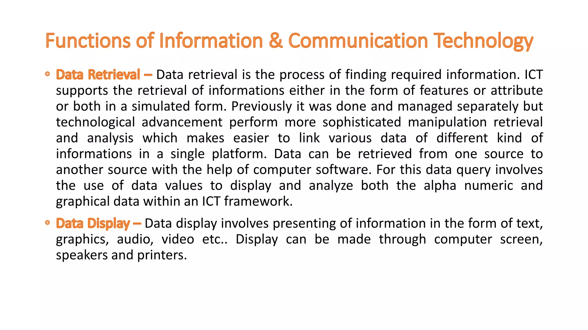 Data retrieval is the process of finding required information. ICT
supports the retrieval of informations either in the form of features or attribute
or both in a simulated form. Previously it was done and managed separately but
technological advancement perform more sophisticated manipulation retrieval
and analysis which makes easier to link various data of different kind of
informations in a single platform. Data can be retrieved from one source to
another source with the help of computer software. For this data query involves
the use of data values to display and analyze both the alpha numeric and
graphical data within an ICT framework.
Data display involves presenting of information in the form of text,
graphics, audio, video etc.. Display can be made through computer screen,
speakers and printers.
 