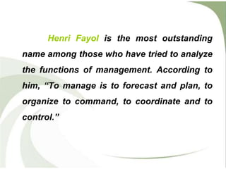 Henri Fayol is the most outstanding
name among those who have tried to analyze
the functions of management. According to
him, “To manage is to forecast and plan, to
organize to command, to coordinate and to
control.”
 