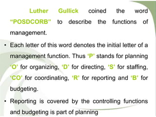 Luther Gullick coined the word
“POSDCORB” to describe the functions of
management.
• Each letter of this word denotes the initial letter of a
management function. Thus ‘P’ stands for planning
‘O’ for organizing, ‘D’ for directing, ‘S’ for staffing,
‘CO’ for coordinating, ‘R’ for reporting and ‘B’ for
budgeting.
• Reporting is covered by the controlling functions
and budgeting is part of planning
 