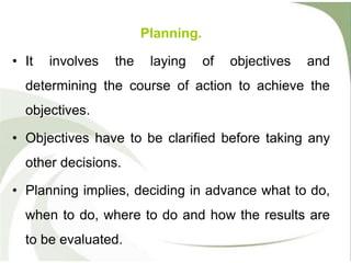 Planning.
• It involves the laying of objectives and
determining the course of action to achieve the
objectives.
• Objectives have to be clarified before taking any
other decisions.
• Planning implies, deciding in advance what to do,
when to do, where to do and how the results are
to be evaluated.
 