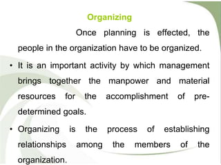 Organizing
Once planning is effected, the
people in the organization have to be organized.
• It is an important activity by which management
brings together the manpower and material
resources for the accomplishment of pre-
determined goals.
• Organizing is the process of establishing
relationships among the members of the
organization.
 