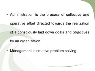 • Administration is the process of collective and
operative effort directed towards the realization
of a consciously laid down goals and objectives
by an organization.
• Management is creative problem solving
 