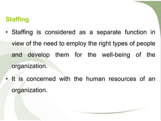 Staffing
• Staffing is considered as a separate function in
view of the need to employ the right types of people
and develop them for the well-being of the
organization.
• It is concerned with the human resources of an
organization.
 