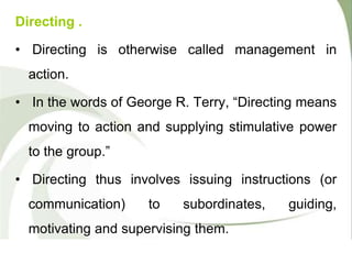 Directing .
• Directing is otherwise called management in
action.
• In the words of George R. Terry, “Directing means
moving to action and supplying stimulative power
to the group.”
• Directing thus involves issuing instructions (or
communication) to subordinates, guiding,
motivating and supervising them.
 