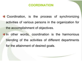 COORDINATION
Coordination, is the process of synchronizing
activities of various persons in the organization for
the accomplishment of objectives.
In other words, coordination is the harmonious
blending of the activities of different departments
for the attainment of desired goals.
 