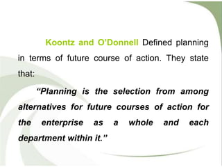 Koontz and O’Donnell Defined planning
in terms of future course of action. They state
that:
“Planning is the selection from among
alternatives for future courses of action for
the enterprise as a whole and each
department within it.”
 