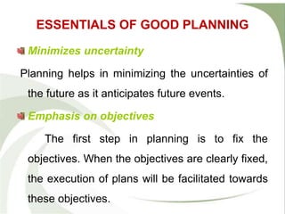 ESSENTIALS OF GOOD PLANNING
Minimizes uncertainty
Planning helps in minimizing the uncertainties of
the future as it anticipates future events.
Emphasis on objectives
The first step in planning is to fix the
objectives. When the objectives are clearly fixed,
the execution of plans will be facilitated towards
these objectives.
 