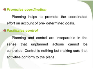 Promotes coordination
Planning helps to promote the coordinated
effort on account of pre- determined goals.
Facilitates control
Planning and control are inseparable in the
sense that unplanned actions cannot be
controlled. Control is nothing but making sure that
activities conform to the plans.
 