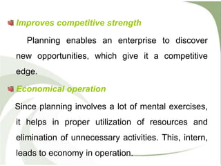 Improves competitive strength
Planning enables an enterprise to discover
new opportunities, which give it a competitive
edge.
Economical operation
Since planning involves a lot of mental exercises,
it helps in proper utilization of resources and
elimination of unnecessary activities. This, intern,
leads to economy in operation.
 