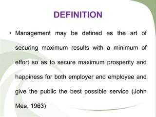 DEFINITION
• Management may be defined as the art of
securing maximum results with a minimum of
effort so as to secure maximum prosperity and
happiness for both employer and employee and
give the public the best possible service (John
Mee, 1963)
 